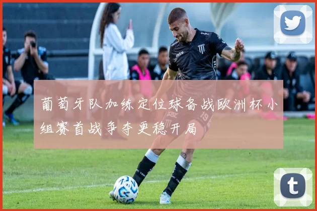 葡萄牙队加练定位球备战欧洲杯小组赛首战争夺更稳开局