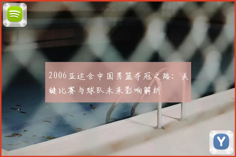 2006亚运会中国男篮夺冠之路：关键比赛与球队未来影响解析
