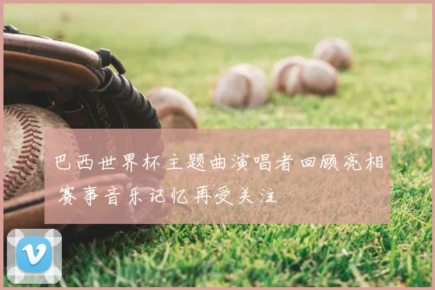 巴西世界杯主题曲演唱者回顾亮相 赛事音乐记忆再受关注