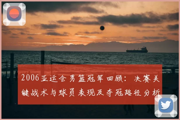 2006亚运会男篮冠军回顾：决赛关键战术与球员表现及夺冠路径分析