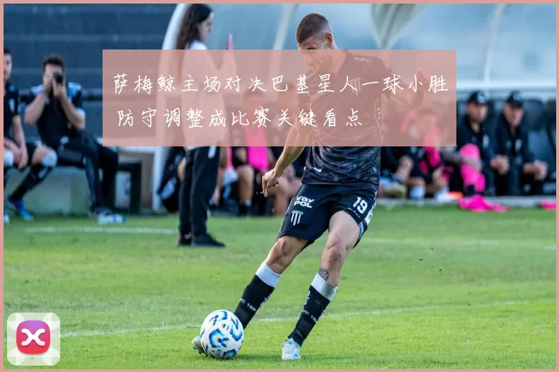 萨梅鲸主场对决巴基星人一球小胜 防守调整成比赛关键看点