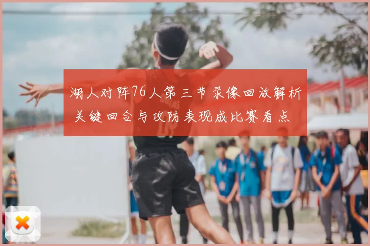 湖人对阵76人第三节录像回放解析 关键回合与攻防表现成比赛看点