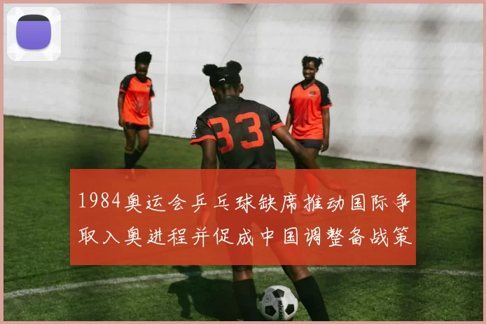 1984奥运会乒乓球缺席推动国际争取入奥进程并促成中国调整备战策略