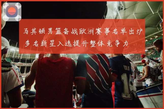 马其顿男篮备战欧洲赛事名单出炉 多名新星入选提升整体竞争力
