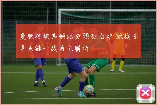 曼联对埃弗顿比分预测出炉 欧战竞争关键一战看点解析