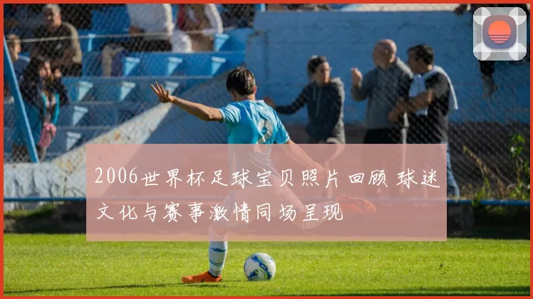 2006世界杯足球宝贝照片回顾 球迷文化与赛事激情同场呈现