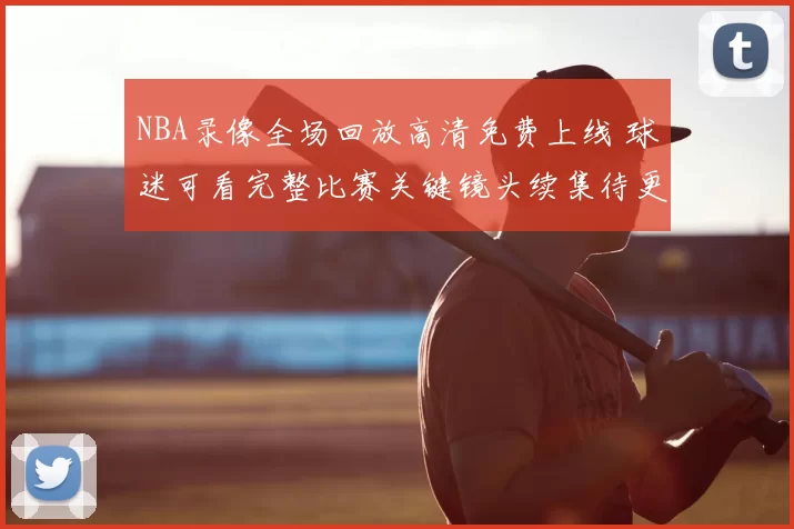 NBA录像全场回放高清免费上线 球迷可看完整比赛关键镜头续集待更新