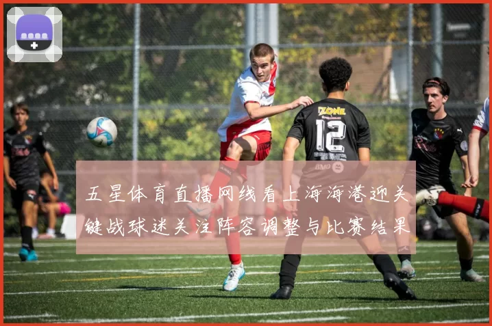 五星体育直播网线看上海海港迎关键战球迷关注阵容调整与比赛结果