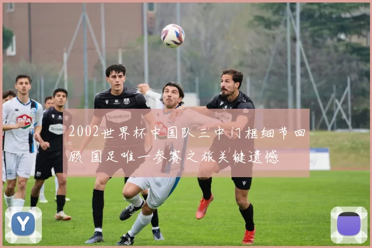 2002世界杯中国队三中门框细节回顾 国足唯一参赛之旅关键遗憾