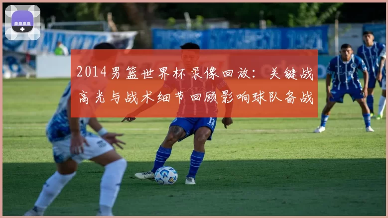 2014男篮世界杯录像回放：关键战高光与战术细节回顾影响球队备战