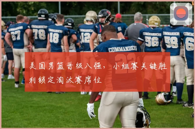 美国男篮晋级八强,小组赛关键胜利锁定淘汰赛席位