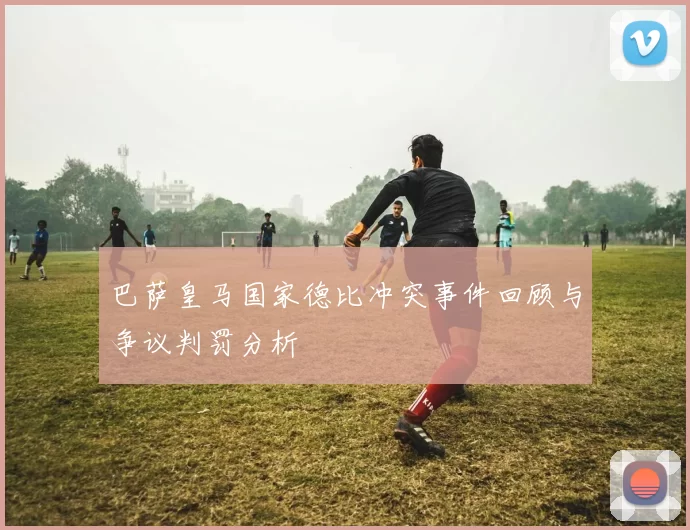 巴萨皇马国家德比冲突事件回顾与争议判罚分析