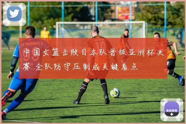 中国女篮击败日本队晋级亚洲杯决赛 全队防守压制成关键看点