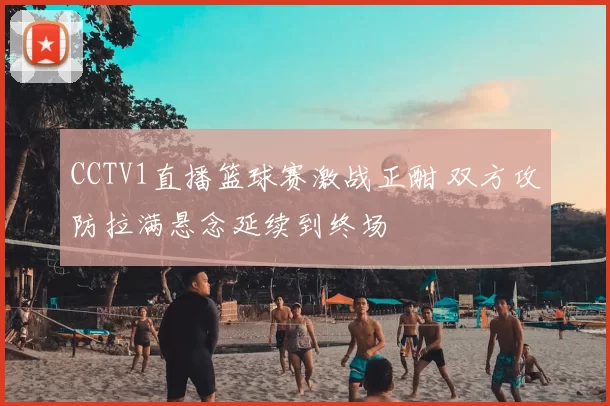 CCTV1直播篮球赛激战正酣 双方攻防拉满悬念延续到终场