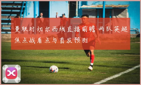 曼联对切尔西线直播前瞻 两队英超焦点战看点与首发预测