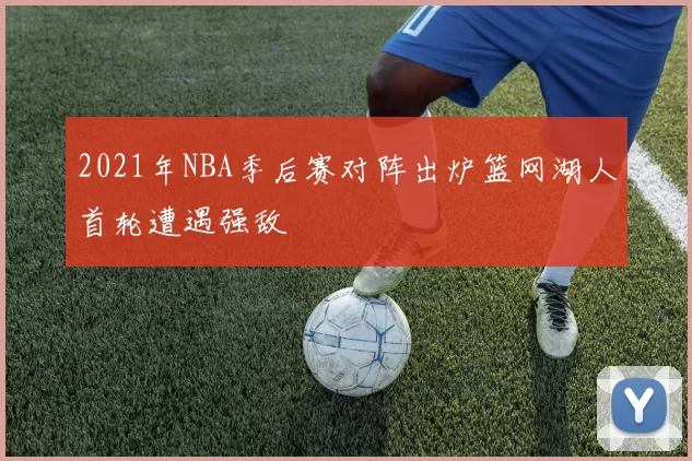 2021年NBA季后赛对阵出炉篮网湖人首轮遭遇强敌