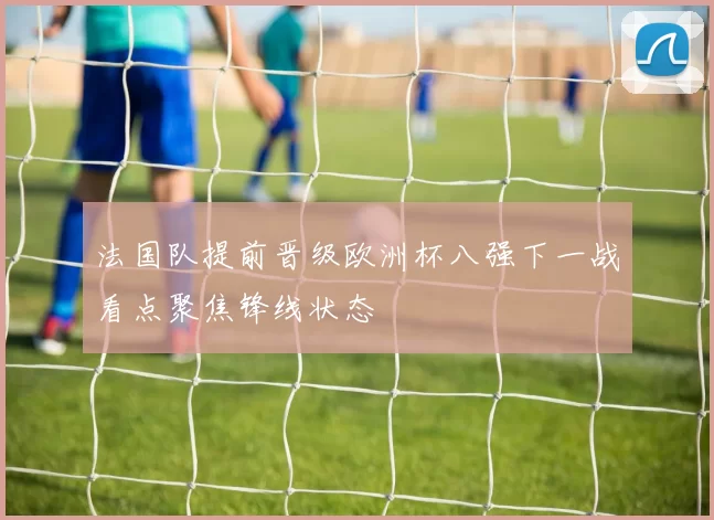 法国队提前晋级欧洲杯八强下一战看点聚焦锋线状态
