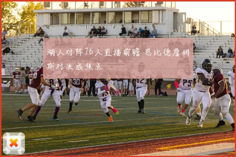 湖人对阵76人直播前瞻 恩比德詹姆斯对决成焦点