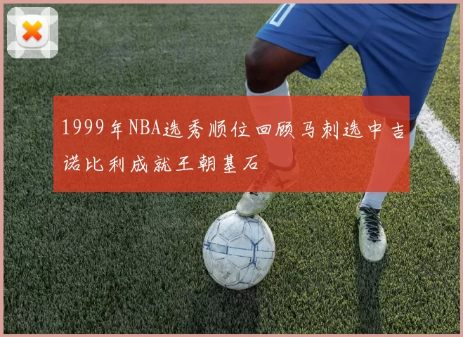 1999年NBA选秀顺位回顾马刺选中吉诺比利成就王朝基石