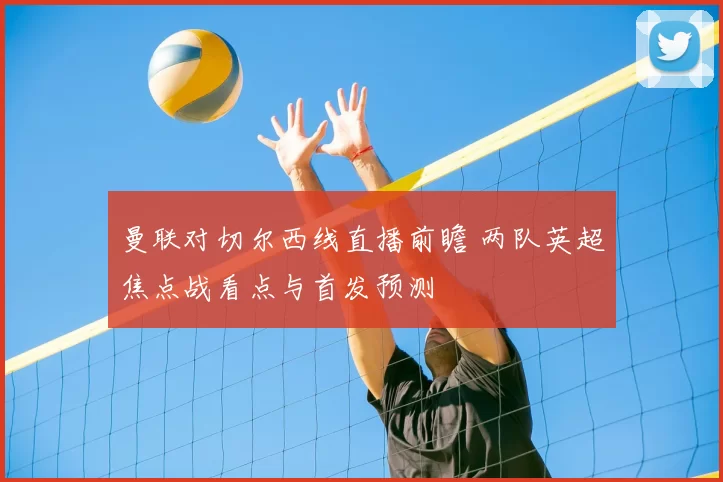 曼联对切尔西线直播前瞻 两队英超焦点战看点与首发预测