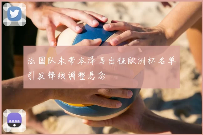 法国队未带本泽马出征欧洲杯名单引发锋线调整悬念