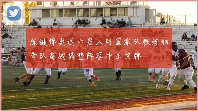陈键锋奥运六星入列国家队教练组带队备战调整阵容冲击奖牌