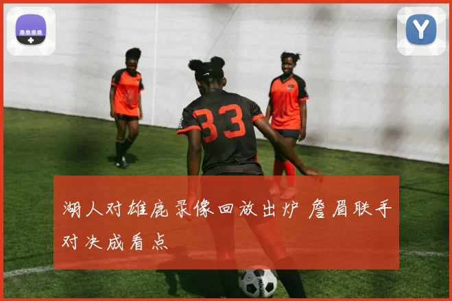 湖人对雄鹿录像回放出炉 詹眉联手对决成看点