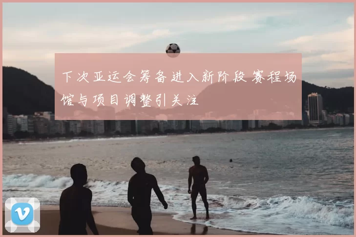 下次亚运会筹备进入新阶段 赛程场馆与项目调整引关注