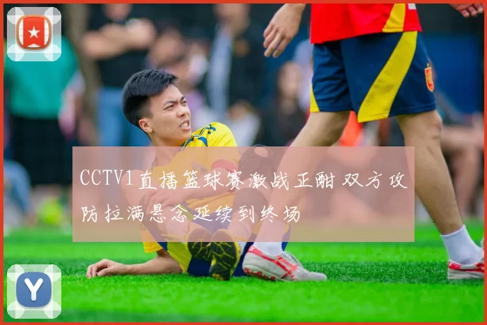 CCTV1直播篮球赛激战正酣 双方攻防拉满悬念延续到终场