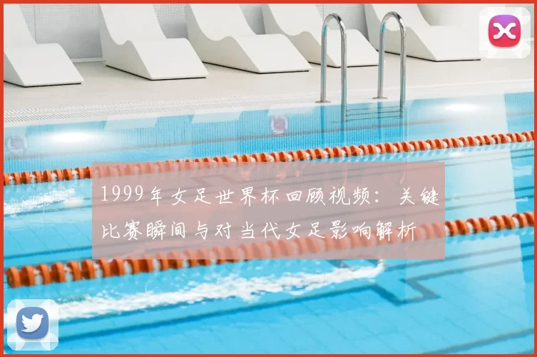 1999年女足世界杯回顾视频：关键比赛瞬间与对当代女足影响解析