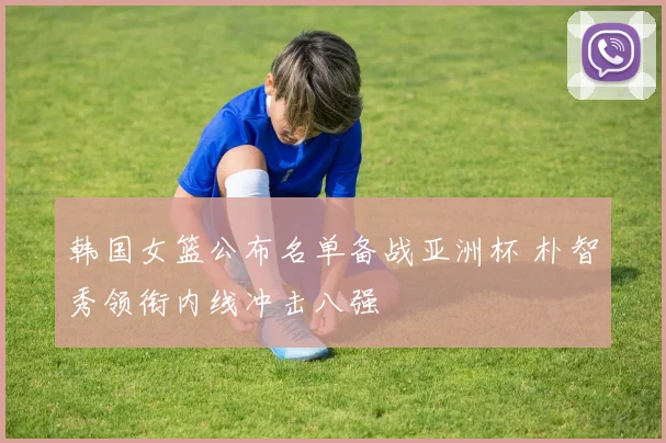 韩国女篮公布名单备战亚洲杯 朴智秀领衔内线冲击八强