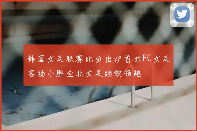 韩国女足联赛比分出炉首尔FC女足客场小胜全北女足继续领跑