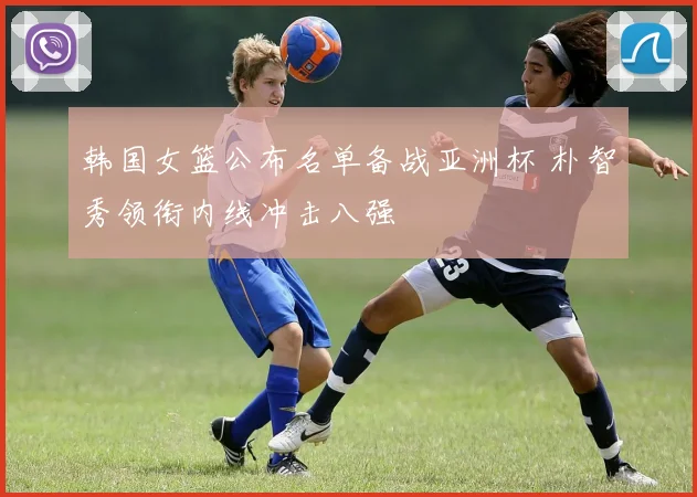 韩国女篮公布名单备战亚洲杯 朴智秀领衔内线冲击八强
