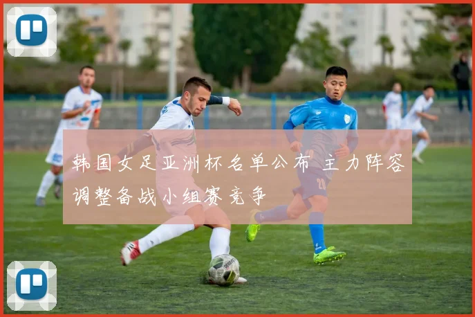 韩国女足亚洲杯名单公布 主力阵容调整备战小组赛竞争